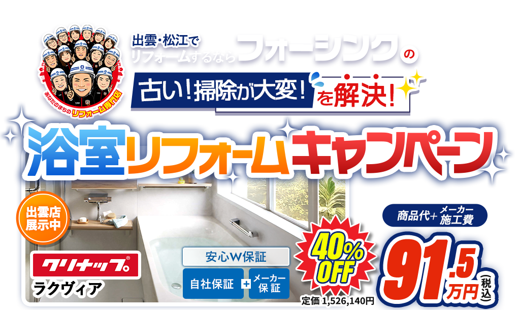 出雲･松江でリフォームするならフォーシンクの古い！掃除が大変を解決!クリナップラクヴィア浴室リフォームキャンペーン 出雲市最大級リフォームショールームで体感！ 掲載事例数出雲市松江市でNo.1 Google口コミ高評価 デザインコンテスト8年連続受賞