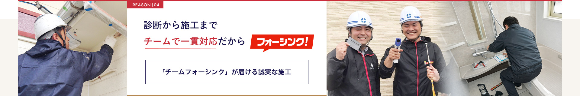 REASON  04診断から施工までチームで一貫対応だからフォーシンク!「チームフォーシンク」が届ける誠実な施工