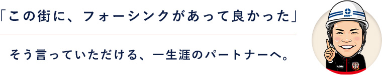 「この街に、フォーシンクがあって良かった」そう言っていただける、一生涯のパートナーへ。